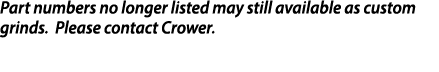 Part numbers no longer listed may still available as custom grinds  Please contact Crower 