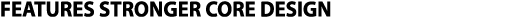 FEATURES STRONGER CORE DESIGN