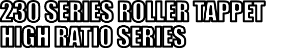 230 SERIES ROLLER TAPPET HIGH RATIO SERIES